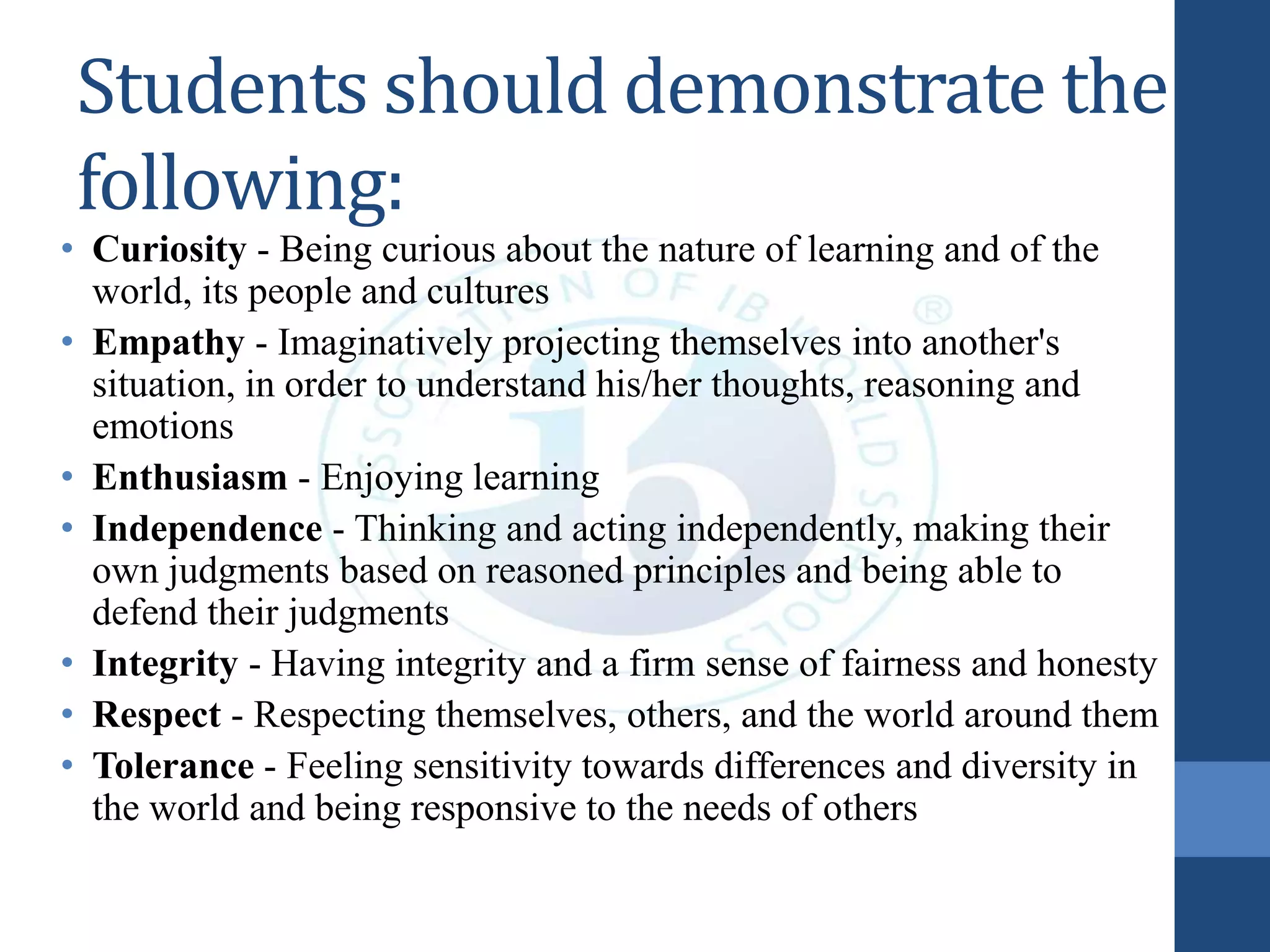 Students should demonstrate the
following:
• Curiosity - Being curious about the nature of learning and of the
world, its people and cultures
• Empathy - Imaginatively projecting themselves into another's
situation, in order to understand his/her thoughts, reasoning and
emotions
• Enthusiasm - Enjoying learning
• Independence - Thinking and acting independently, making their
own judgments based on reasoned principles and being able to
defend their judgments
• Integrity - Having integrity and a firm sense of fairness and honesty
• Respect - Respecting themselves, others, and the world around them
• Tolerance - Feeling sensitivity towards differences and diversity in
the world and being responsive to the needs of others
 