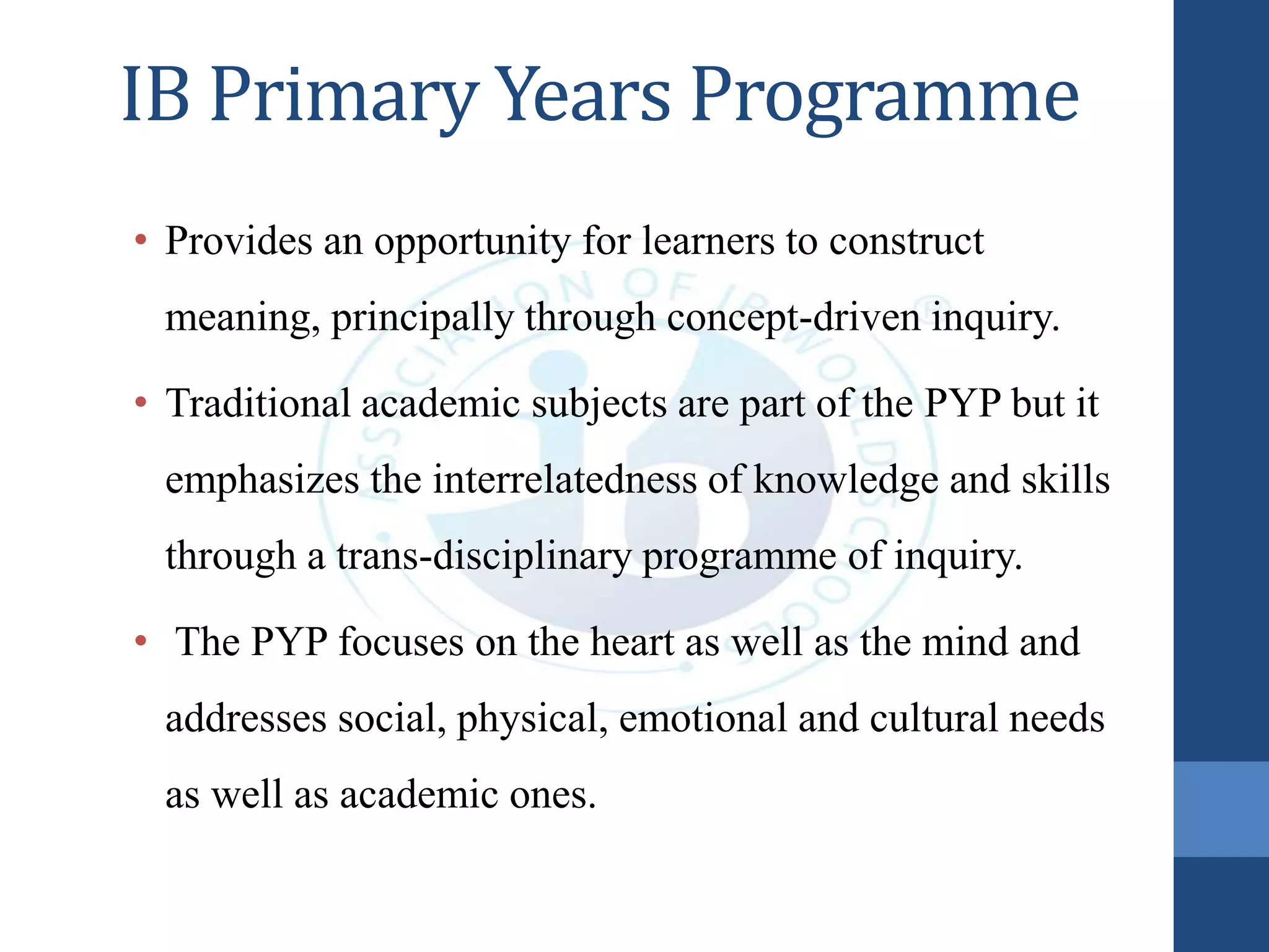IB Primary Years Programme
• Provides an opportunity for learners to construct
meaning, principally through concept-driven inquiry.
• Traditional academic subjects are part of the PYP but it
emphasizes the interrelatedness of knowledge and skills
through a trans-disciplinary programme of inquiry.
• The PYP focuses on the heart as well as the mind and
addresses social, physical, emotional and cultural needs
as well as academic ones.
 