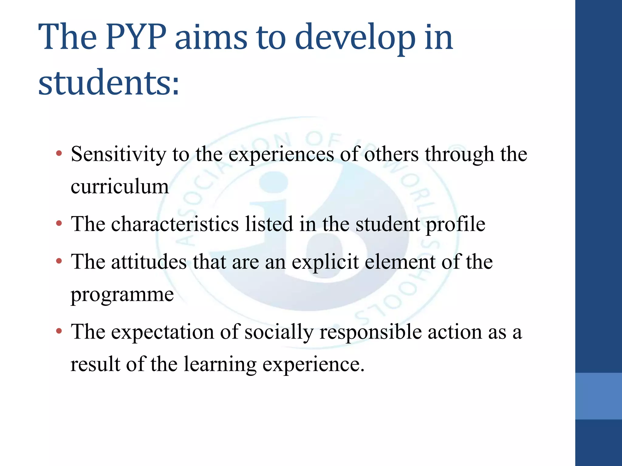 The PYP aims to develop in
students:
• Sensitivity to the experiences of others through the
curriculum
• The characteristics listed in the student profile
• The attitudes that are an explicit element of the
programme
• The expectation of socially responsible action as a
result of the learning experience.
 