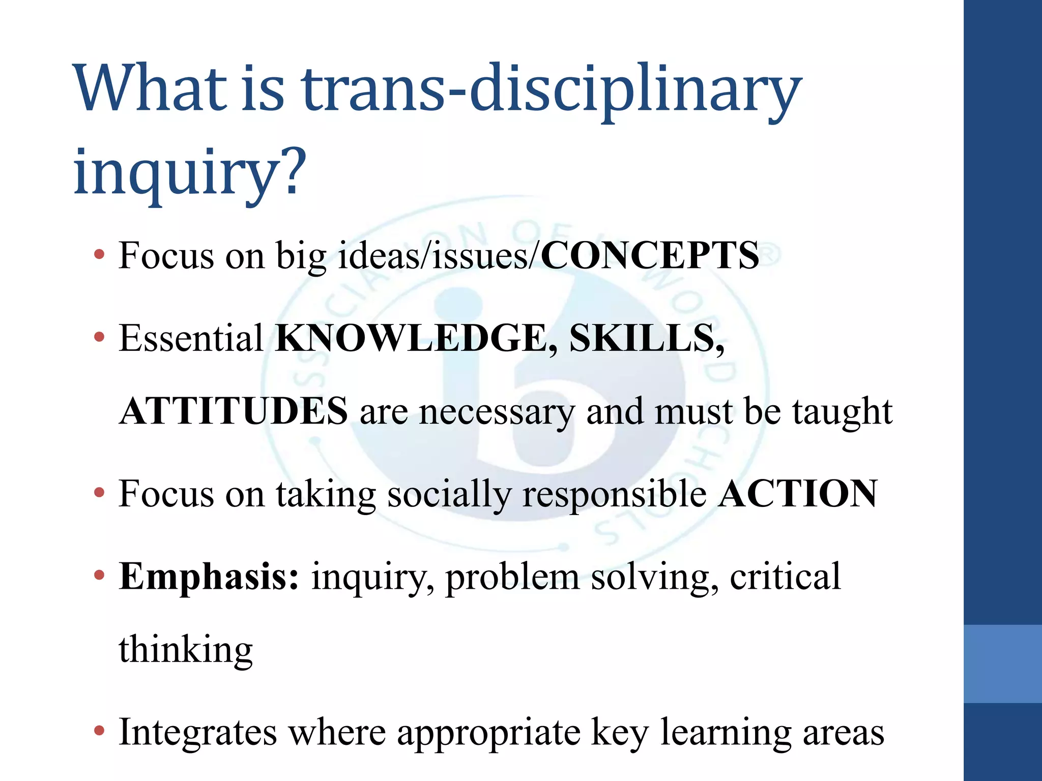 What is trans-disciplinary
inquiry?
• Focus on big ideas/issues/CONCEPTS
• Essential KNOWLEDGE, SKILLS,
ATTITUDES are necessary and must be taught
• Focus on taking socially responsible ACTION
• Emphasis: inquiry, problem solving, critical
thinking
• Integrates where appropriate key learning areas
 