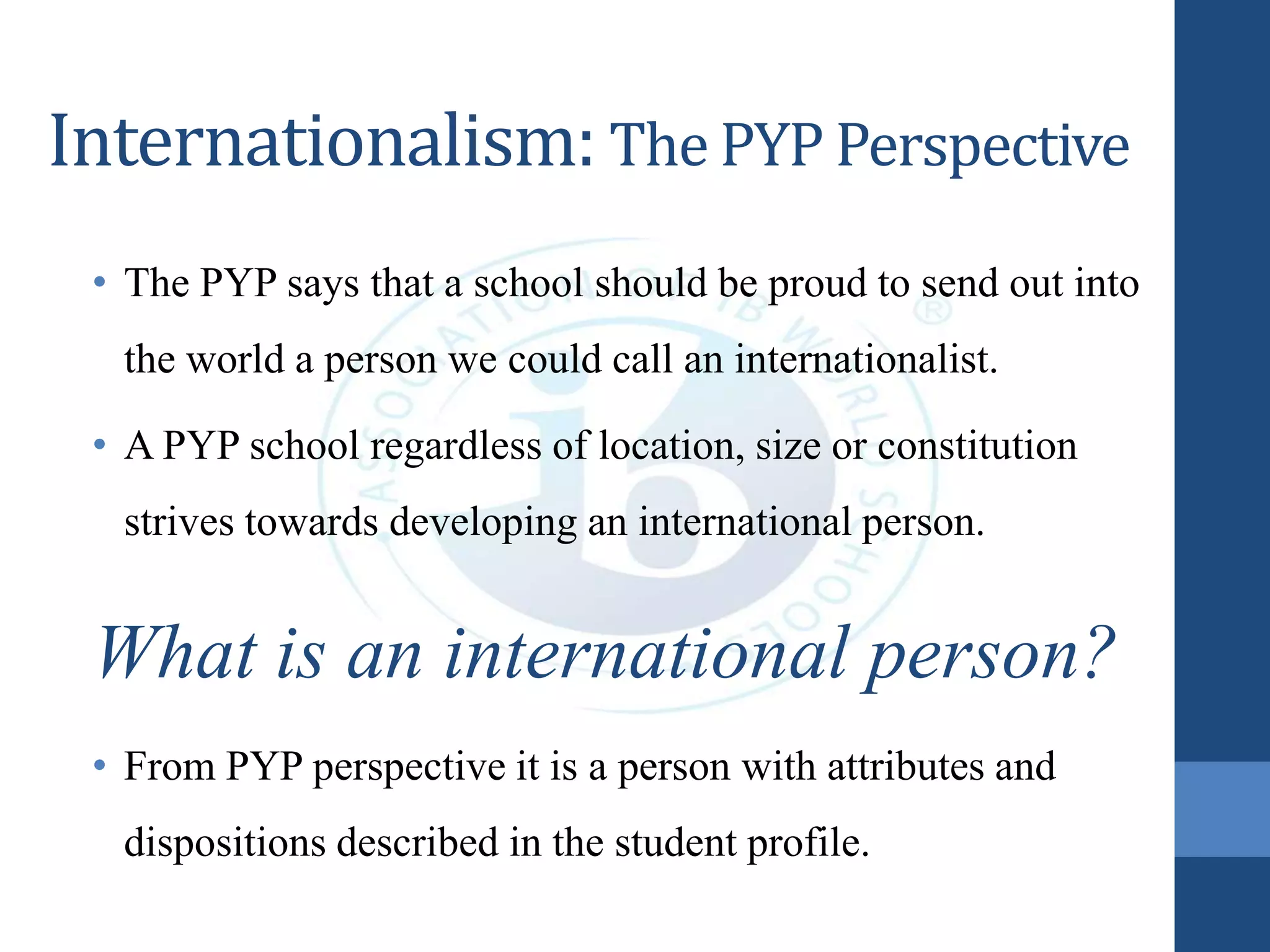 Internationalism: The PYP Perspective
• The PYP says that a school should be proud to send out into
the world a person we could call an internationalist.
• A PYP school regardless of location, size or constitution
strives towards developing an international person.
What is an international person?
• From PYP perspective it is a person with attributes and
dispositions described in the student profile.
 