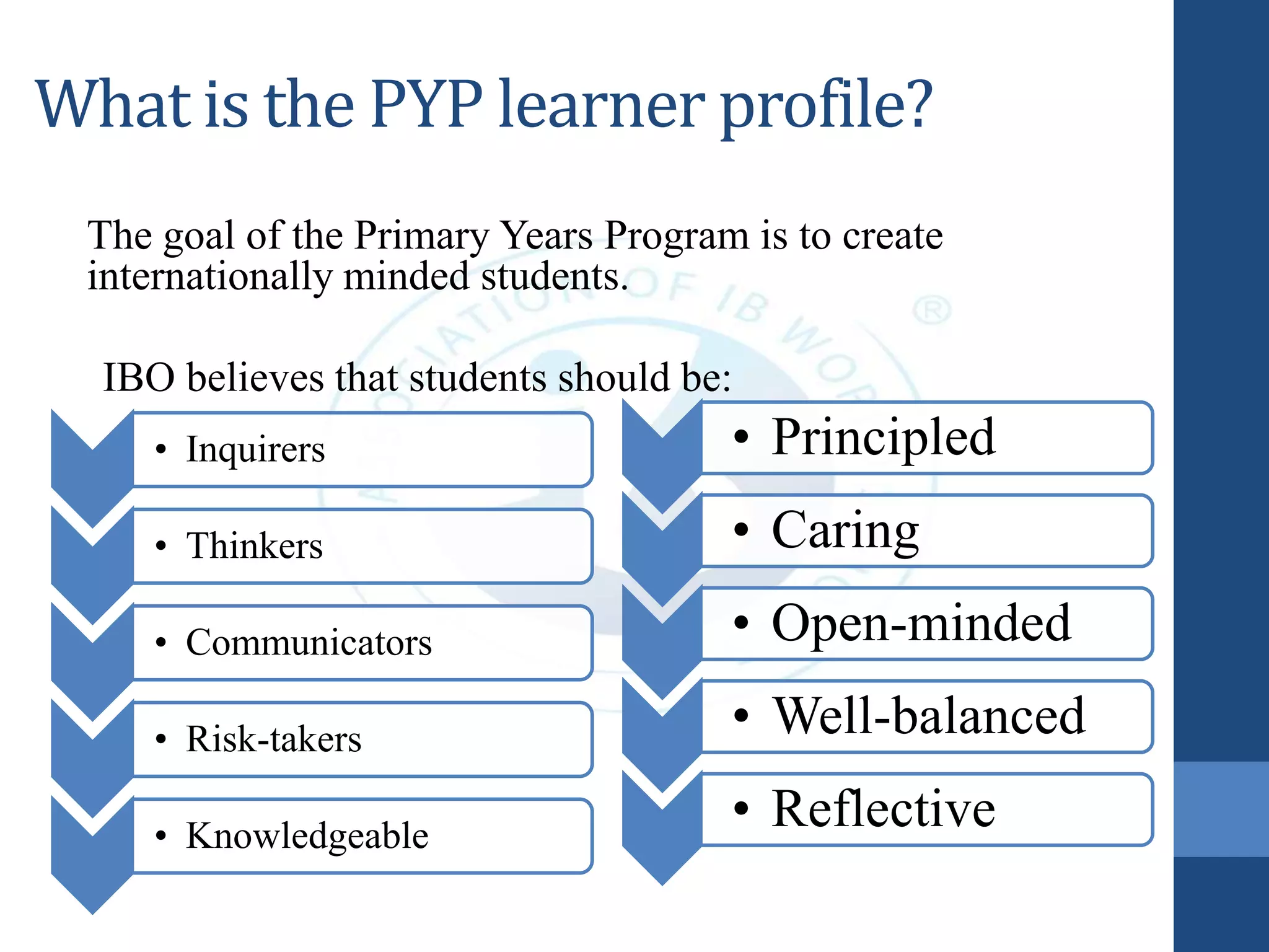 What is the PYP learner profile?
The goal of the Primary Years Program is to create
internationally minded students.
IBO believes that students should be:
• Principled
• Caring
• Open-minded
• Well-balanced
• Reflective
• Inquirers
• Thinkers
• Communicators
• Risk-takers
• Knowledgeable
 