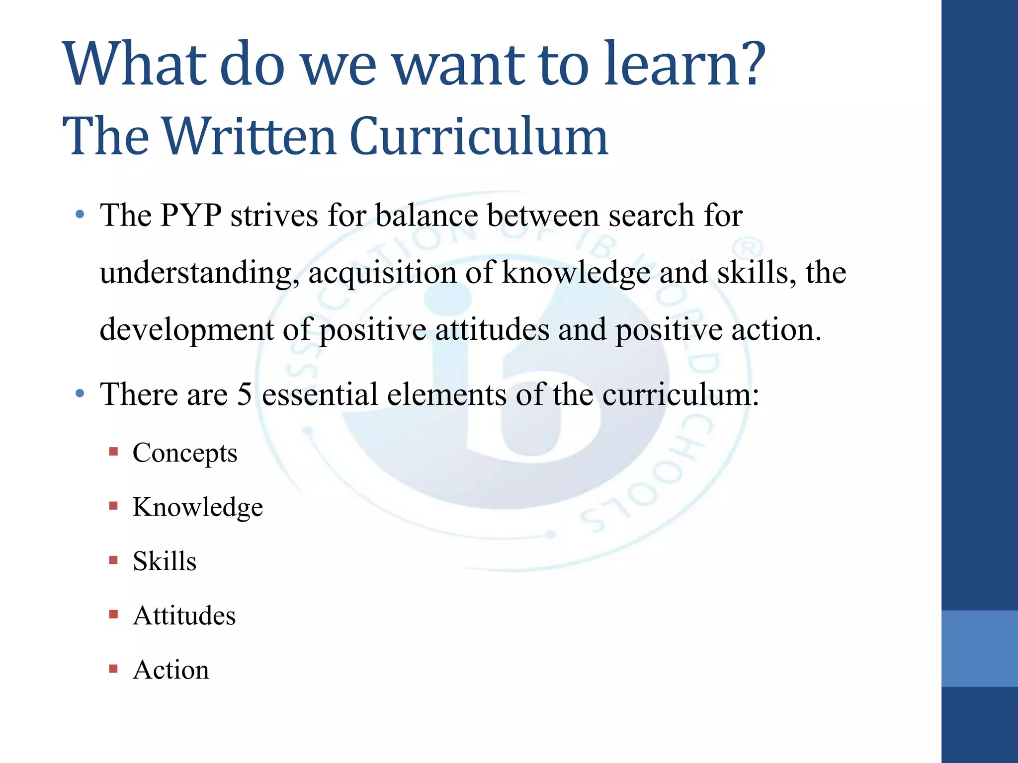 What do we want to learn?
The Written Curriculum
• The PYP strives for balance between search for
understanding, acquisition of knowledge and skills, the
development of positive attitudes and positive action.
• There are 5 essential elements of the curriculum:
 Concepts
 Knowledge
 Skills
 Attitudes
 Action
 