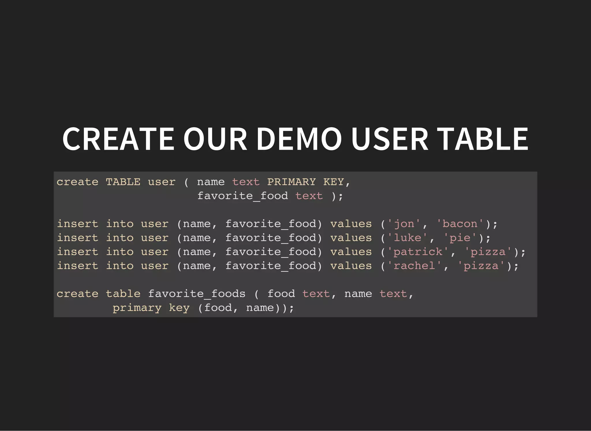 CREATE OUR DEMO USER TABLE create TABLE user ( name text PRIMARY KEY, favorite_food text ); insert into user (name, favorite_food) values ('jon', 'bacon'); insert into user (name, favorite_food) values ('luke', 'pie'); insert into user (name, favorite_food) values ('patrick', 'pizza'); insert into user (name, favorite_food) values ('rachel', 'pizza'); create table favorite_foods ( food text, name text, primary key (food, name)); 