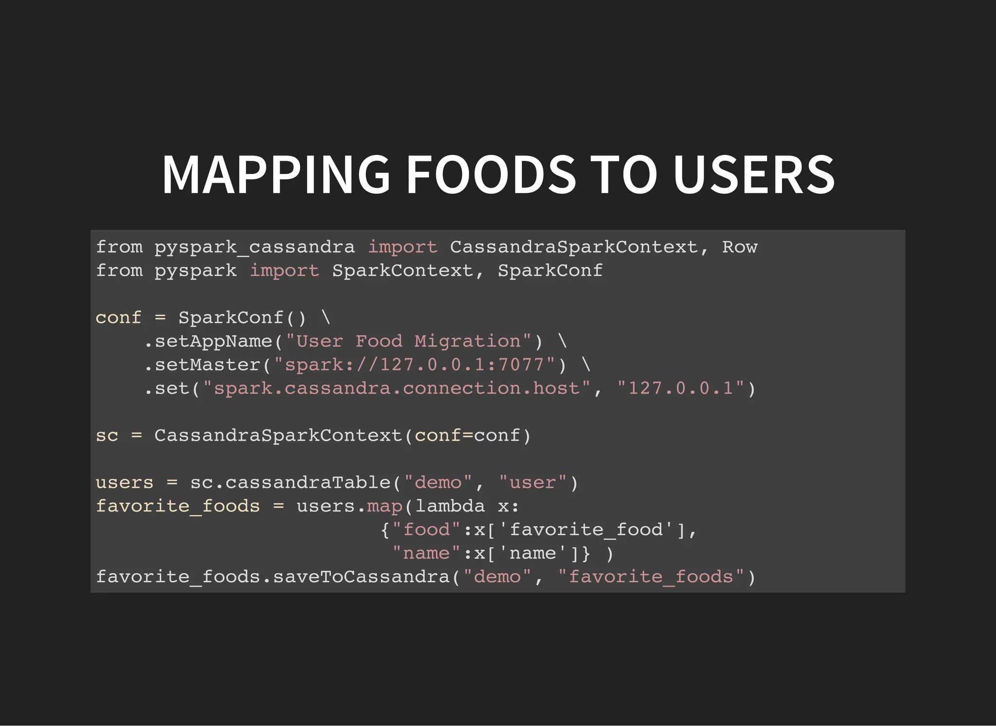 MAPPING FOODS TO USERS from pyspark_cassandra import CassandraSparkContext, Row from pyspark import SparkContext, SparkConf conf = SparkConf() .setAppName("User Food Migration") .setMaster("spark://127.0.0.1:7077") .set("spark.cassandra.connection.host", "127.0.0.1") sc = CassandraSparkContext(conf=conf) users = sc.cassandraTable("demo", "user") favorite_foods = users.map(lambda x: {"food":x['favorite_food'], "name":x['name']} ) favorite_foods.saveToCassandra("demo", "favorite_foods") 