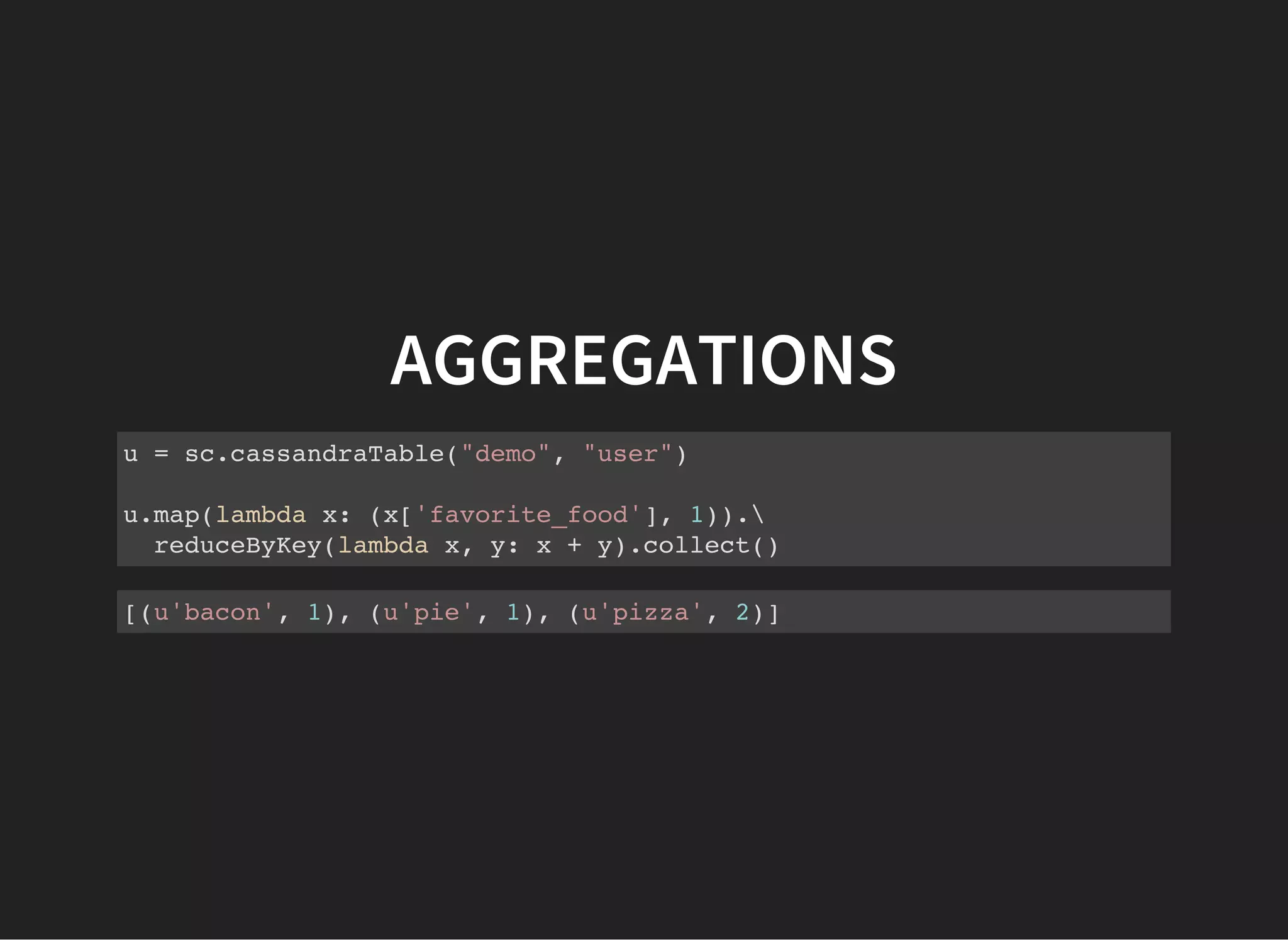 AGGREGATIONS u = sc.cassandraTable("demo", "user") u.map(lambda x: (x['favorite_food'], 1)). reduceByKey(lambda x, y: x + y).collect() [(u'bacon', 1), (u'pie', 1), (u'pizza', 2)] 