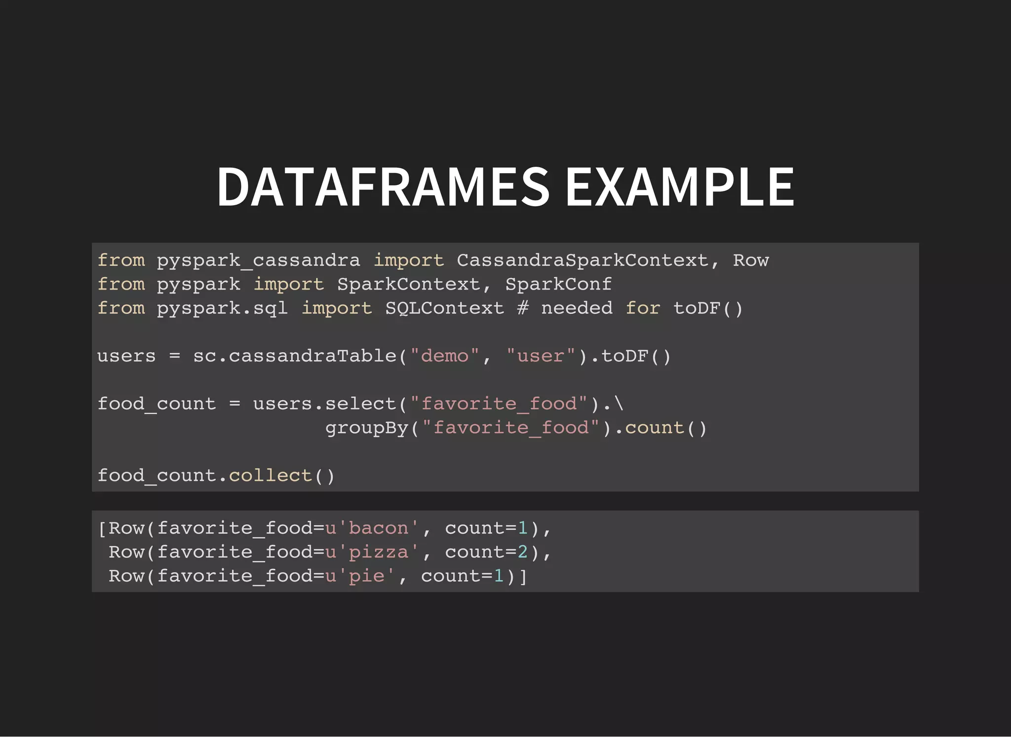 DATAFRAMES EXAMPLE from pyspark_cassandra import CassandraSparkContext, Row from pyspark import SparkContext, SparkConf from pyspark.sql import SQLContext # needed for toDF() users = sc.cassandraTable("demo", "user").toDF() food_count = users.select("favorite_food"). groupBy("favorite_food").count() food_count.collect() [Row(favorite_food=u'bacon', count=1), Row(favorite_food=u'pizza', count=2), Row(favorite_food=u'pie', count=1)] 