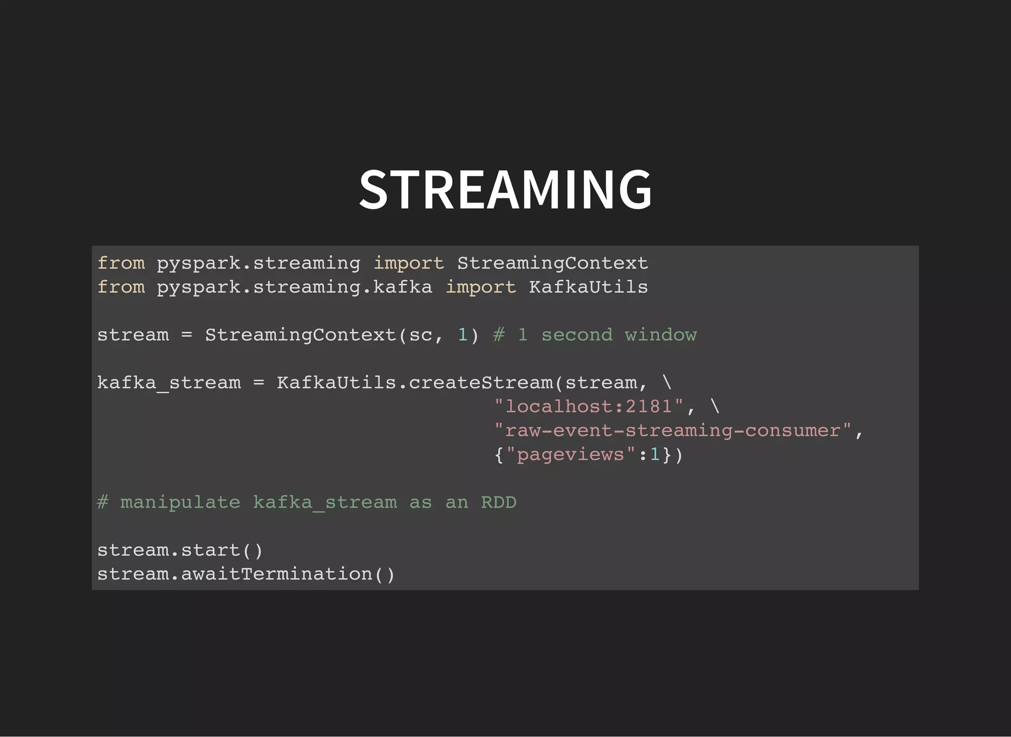 STREAMING from pyspark.streaming import StreamingContext from pyspark.streaming.kafka import KafkaUtils stream = StreamingContext(sc, 1) # 1 second window kafka_stream = KafkaUtils.createStream(stream, "localhost:2181", "raw-event-streaming-consumer", {"pageviews":1}) # manipulate kafka_stream as an RDD stream.start() stream.awaitTermination() 