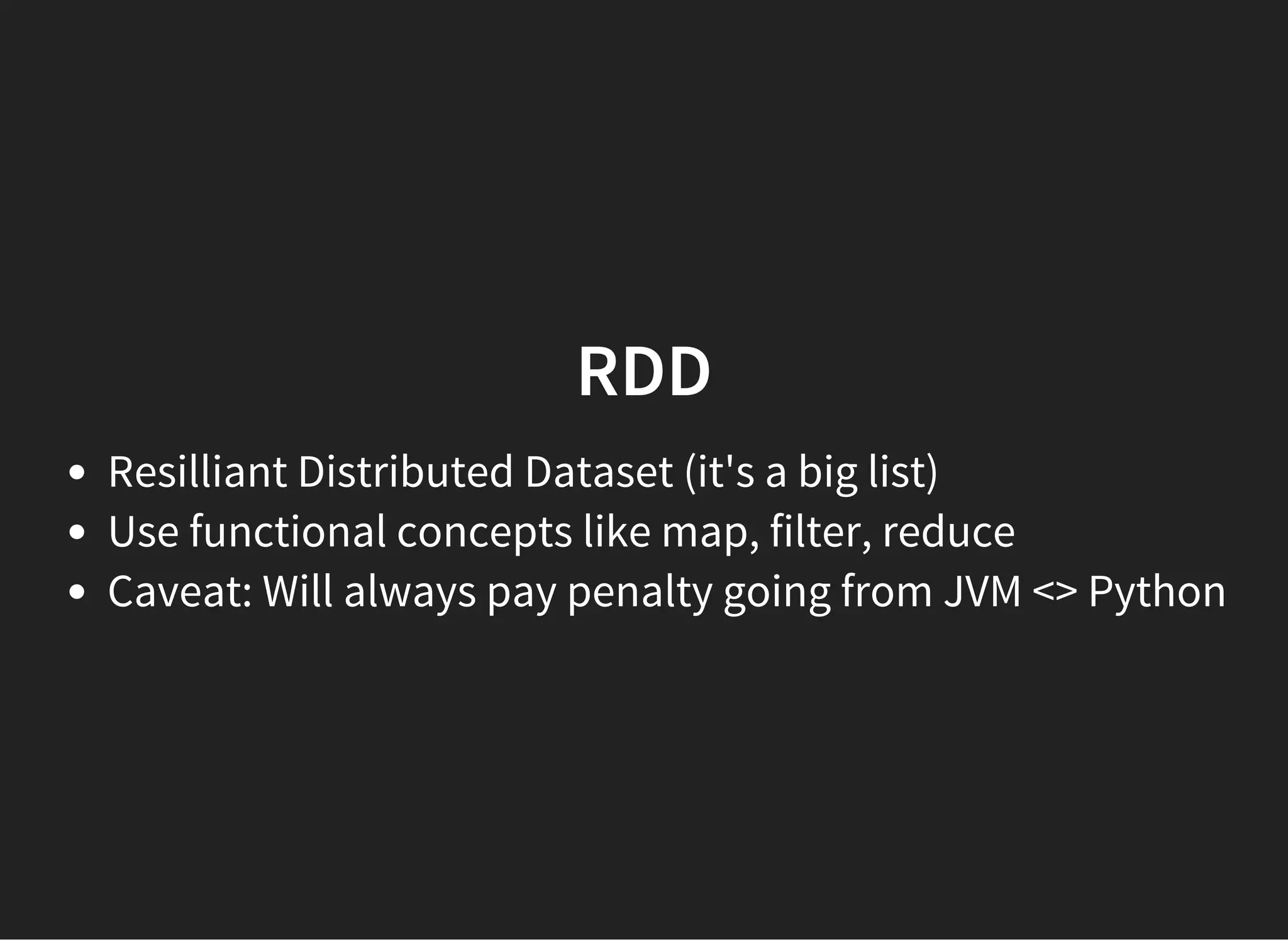 RDD Resilliant Distributed Dataset (it's a big list) Use functional concepts like map, filter, reduce Caveat: Will always pay penalty going from JVM <> Python 