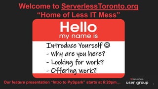 Welcome to ServerlessToronto.org
“Home of Less IT Mess”
1
Introduce Yourself ☺
- Why are you here?
- Looking for work?
- Offering work?
Our feature presentation “Intro to PySpark” starts at 6:20pm…
 