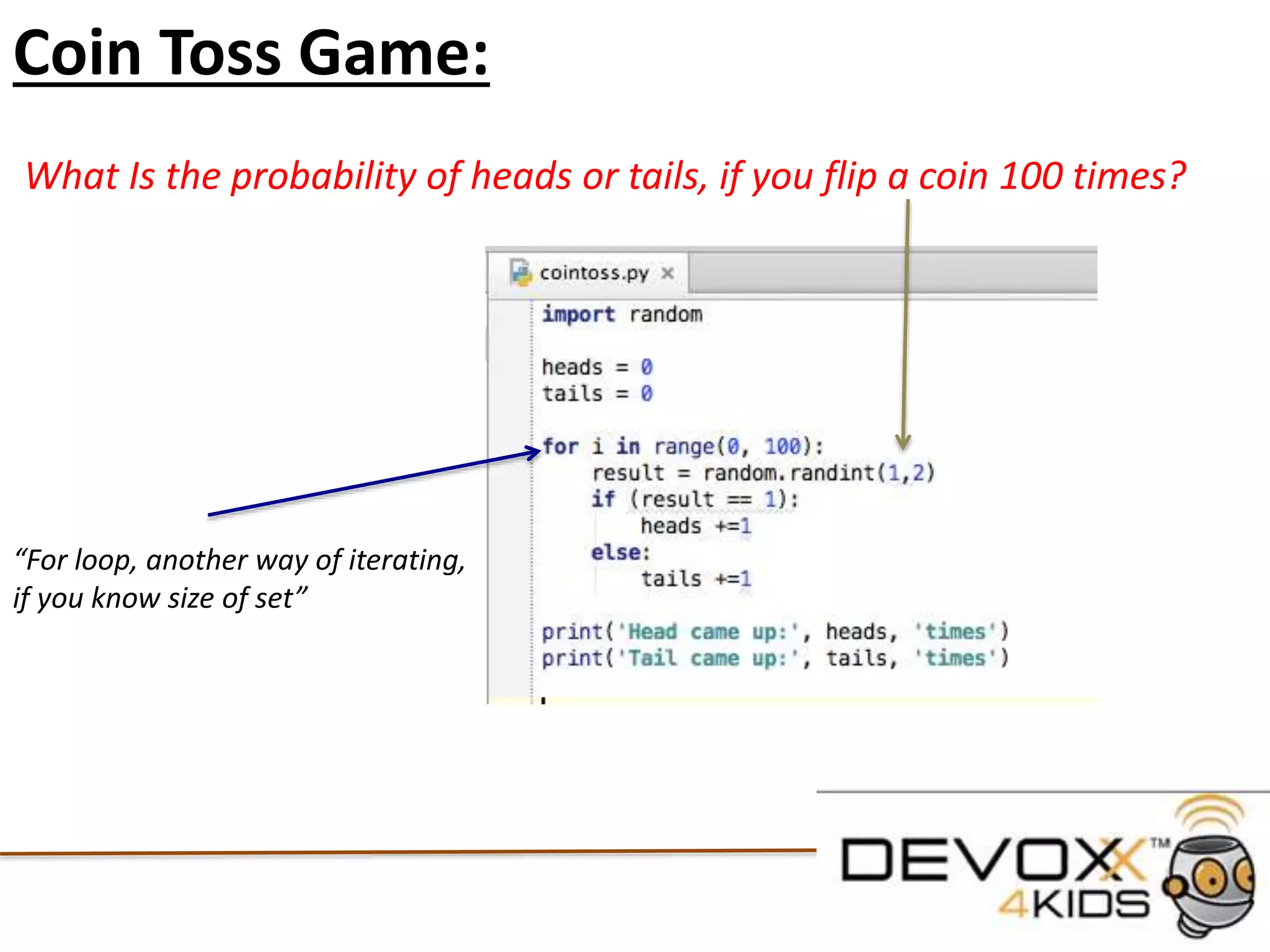 Conditional Statements
#declare the variable name
name = 'Aimee'
#if the variable name == to 'Aimee'
#note we must include : at the end of the if statement
if (name == 'Ben'):
#then print this text to the screen
print ('You Found me!')
#if the variable name equals anything else print this text
#This is also an example of error catching
else:
print('Try again')
 