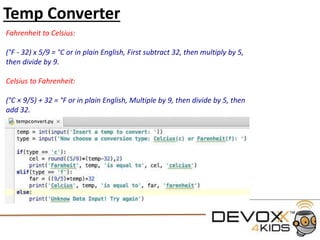 Conditional Statements
#declare the variable name
name = 'Aimee'
#if the variable name == to 'Aimee'
#note we must include : at the end of the if statement
if (name == 'Aimee'):
#then print this text to the screen
print ('You Found me!')
#if the variable name equals anything else print this text
#This is also an example of error catching
else:
print('Try again')
 