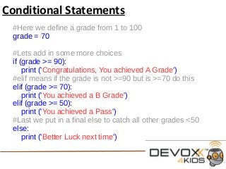 Conditional Statements
#Here we define a grade from 1 to 100
grade = 70
#Lets add in some more choices
if (grade >= 90):
print ('Congratulations, You achieved A Grade')
#elif means if the grade is not >=90 but is >=70 do this
elif (grade >= 70):
print ('You achieved a B Grade')
elif (grade >= 50):
print ('You achieved a Pass')
#Last we put in a final else to catch all other grades <50
else:
print ('Better Luck next time')
 