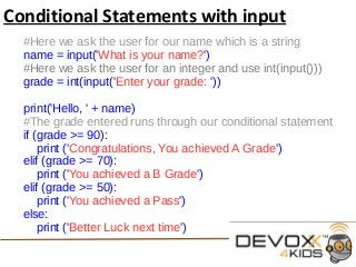 Conditional Statements with input
#Here we ask the user for our name which is a string
name = input('What is your name?')
#Here we ask the user for an integer and use int(input()))
grade = int(input('Enter your grade: '))
print('Hello, ' + name)
#The grade entered runs through our conditional statement
if (grade >= 90):
print ('Congratulations, You achieved A Grade')
elif (grade >= 70):
print ('You achieved a B Grade')
elif (grade >= 50):
print ('You achieved a Pass')
else:
print ('Better Luck next time')
 