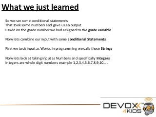 What we just learned
So we ran some conditional statements
That took some numbers and gave us an output
Based on the grade number we had assigned to the grade variable
Now lets combine our input with some conditional Statements
First we took input as Words in programming we calls these Strings
Now lets look at taking input as Numbers and specifically Integers
Integers are whole digit numbers example 1,2,3,4,5,6,7,8,9,10....
 