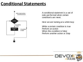 Conditional Statements
A conditional statement is a set of
rules performed when certain
condition/s are meet.
Here we are looking at a while loop
While a certain condition is true
Perform an action
When this condition is false
Perform another action or Stop
 