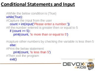 Conditional Statements and Input
#While the below condition is (True)
while(True):
#Capture the input from the user
count = int(input('Please enter a number:'))
#If the number entered is greater then or equal to 5
if (count >= 5):
print(count, 'is more than or equal to 5')
#capture other numbers by checking the variable is less then 5
else:
#Print the below statement
print(count, 'is less than 5')
#Then exit the program
exit()
 
