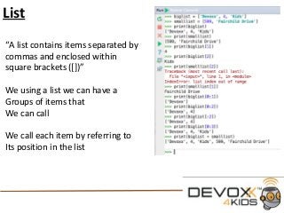 List
“A list contains items separated by
commas and enclosed within
square brackets ([])”
We using a list we can have a
Groups of items that
We can call
We call each item by referring to
Its position in the list
 