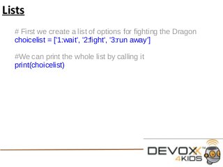 Lists
# First we create a list of options for fighting the Dragon
choicelist = ['1:wait', '2:fight', '3:run away']
#We can print the whole list by calling it
print(choicelist)
 