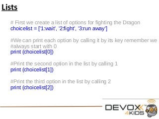 Lists
# First we create a list of options for fighting the Dragon
choicelist = ['1:wait', '2:fight', '3:run away']
#We can print each option by calling it by its key remember we
#always start with 0
print (choicelist[0])
#Print the second option in the list by calling 1
print (choicelist[1])
#Print the third option in the list by calling 2
print (choicelist[2])
 