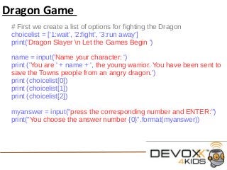 Dragon Game
# First we create a list of options for fighting the Dragon
choicelist = ['1:wait', '2:fight', '3:run away']
print('Dragon Slayer n Let the Games Begin ')
name = input('Name your character: ')
print ('You are ' + name + ', the young warrior. You have been sent to
save the Towns people from an angry dragon.')
print (choicelist[0])
print (choicelist[1])
print (choicelist[2])
myanswer = input("press the corresponding number and ENTER:")
print("You choose the answer number {0}".format(myanswer))
 