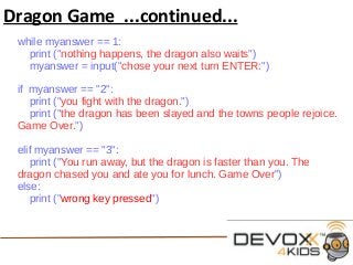 Dragon Game ...continued...
while myanswer == 1:
print ("nothing happens, the dragon also waits")
myanswer = input("chose your next turn ENTER:")
if myanswer == "2":
print ("you fight with the dragon.")
print ("the dragon has been slayed and the towns people rejoice.
Game Over.")
elif myanswer == "3":
print ("You run away, but the dragon is faster than you. The
dragon chased you and ate you for lunch. Game Over")
else:
print ("wrong key pressed")
 