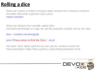 Rolling a dice
#here we import a Python module called random this creates a random
#number like when a person rolls a dice
import random
#here we declare the variable called dice
#random.randrange is a way we set the possible number set for the dice
dice = random.randrange(6)
print ('Press enter to Roll the Dice: ', dice)
#to learn more about options we can use for random check the
#documentation https://docs.python.org/3.0/library/random.html
 