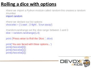 Rolling a dice with options
#here we import a Python module called random this creates a random
#number
import random
#here we declare out list options
choicelist = ['1:wait', '2:fight', '3:run away']
#random.randrange set the dice range between 1 and 3
dice = random.randrange(1,4)
print ('Press enter to Roll the Dice: ', dice)
print('You are faced with three options...')
print(choicelist[0])
print(choicelist[1])
print(choicelist[2])
 