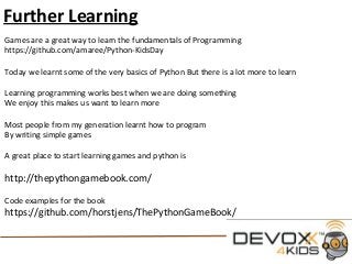 Further Learning
Games are a great way to learn the fundamentals of Programming
https://github.com/amaree/Python-KidsDay
Today we learnt some of the very basics of Python But there is a lot more to learn
Learning programming works best when we are doing something
We enjoy this makes us want to learn more
Most people from my generation learnt how to program
By writing simple games
A great place to start learning games and python is
http://thepythongamebook.com/
Code examples for the book
https://github.com/horstjens/ThePythonGameBook/
 