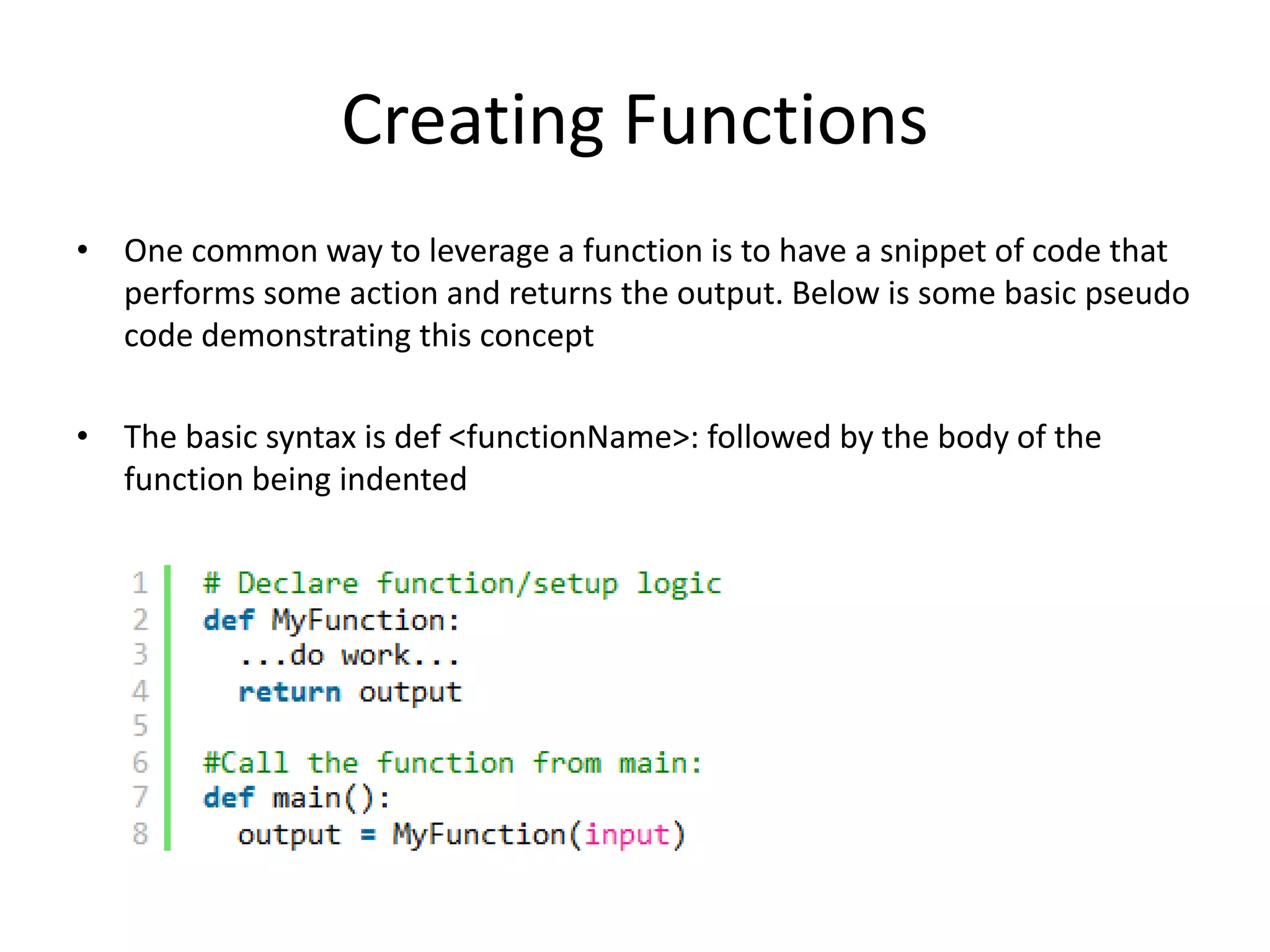 Creating Functions • One common way to leverage a function is to have a snippet of code that performs some action and returns the output. Below is some basic pseudo code demonstrating this concept • The basic syntax is def <functionName>: followed by the body of the function being indented 