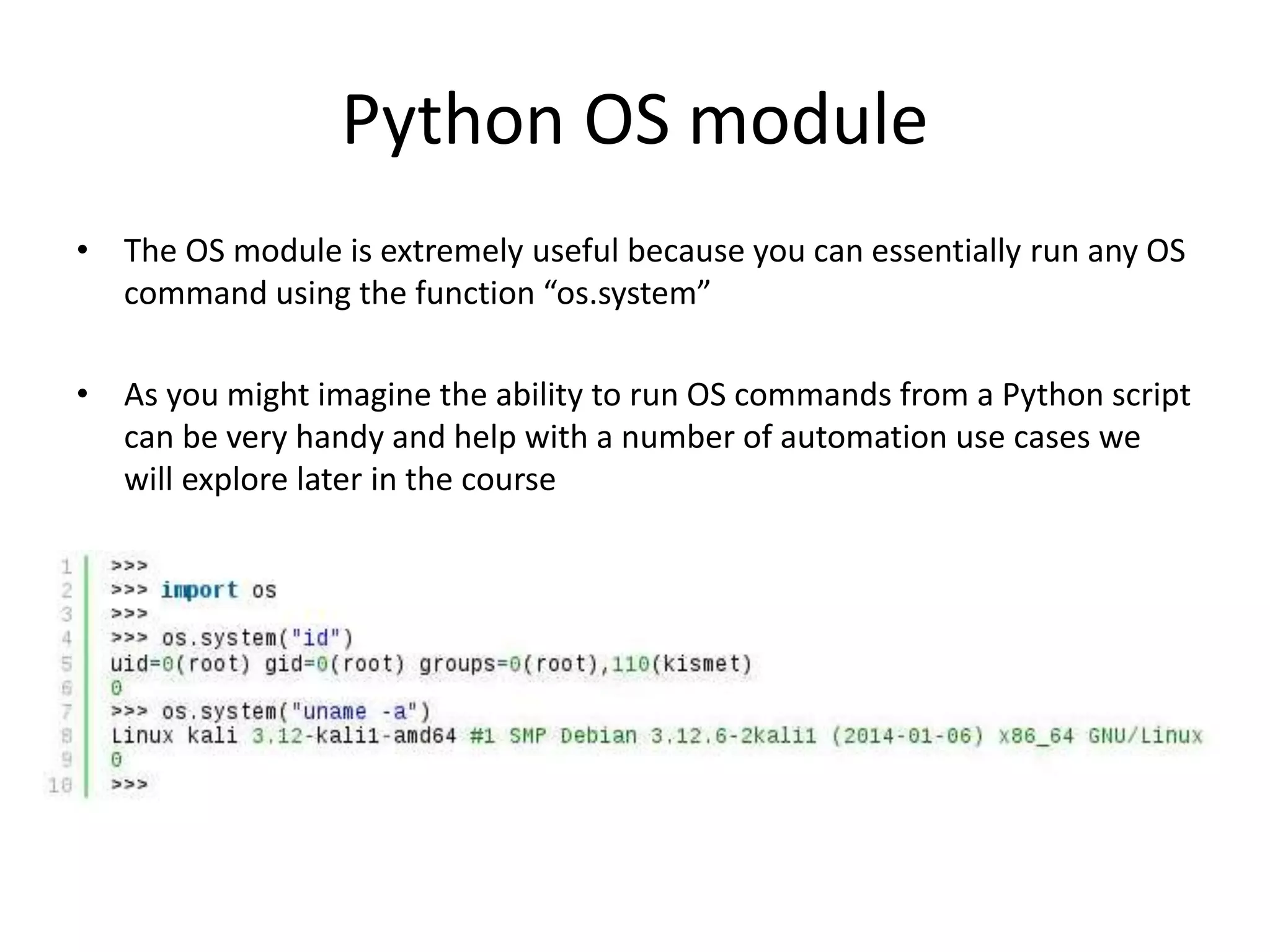 Python OS module • The OS module is extremely useful because you can essentially run any OS command using the function “os.system” • As you might imagine the ability to run OS commands from a Python script can be very handy and help with a number of automation use cases we will explore later in the course 