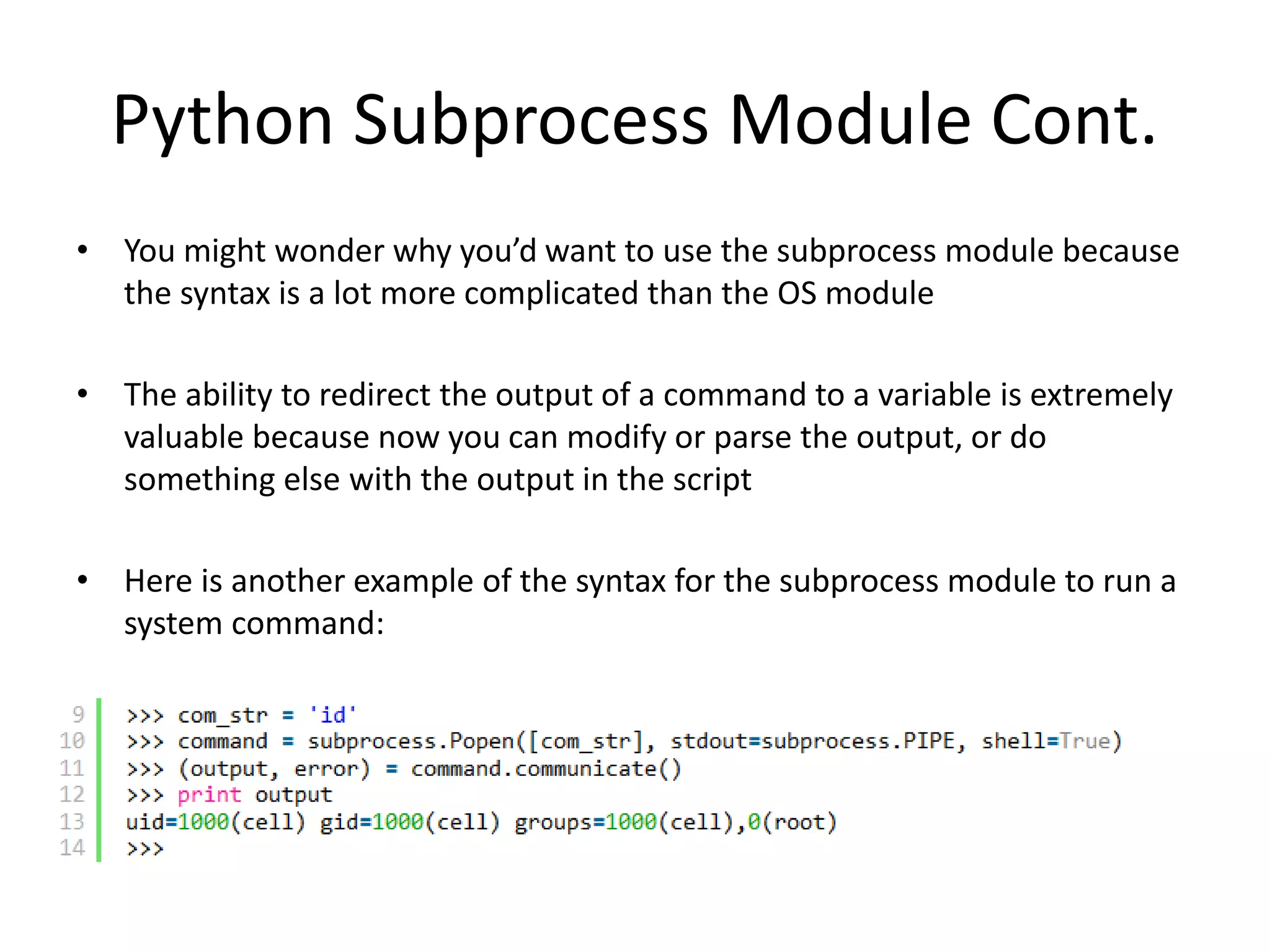 Python Subprocess Module Cont. • You might wonder why you’d want to use the subprocess module because the syntax is a lot more complicated than the OS module • The ability to redirect the output of a command to a variable is extremely valuable because now you can modify or parse the output, or do something else with the output in the script • Here is another example of the syntax for the subprocess module to run a system command: 