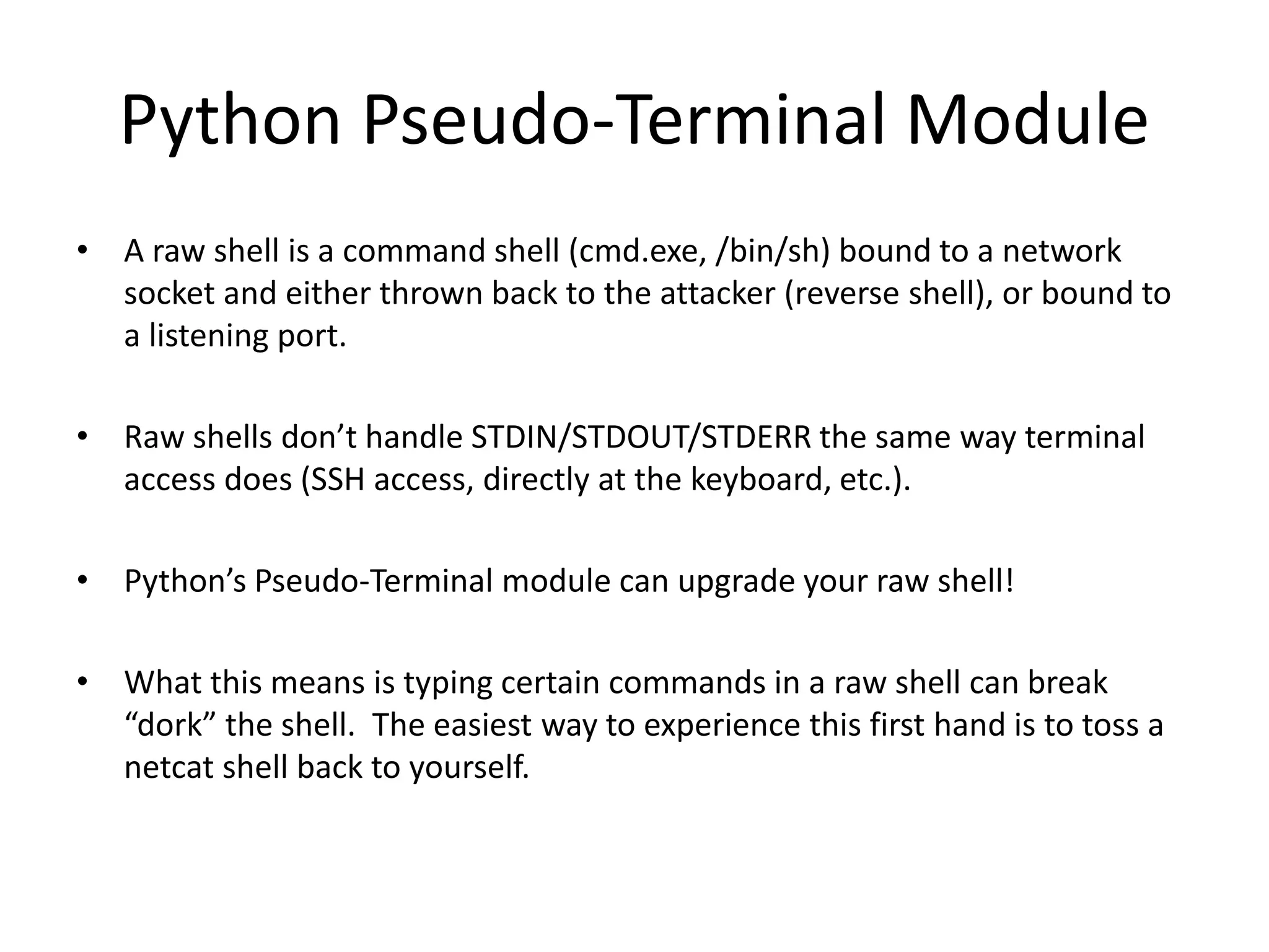 Python Pseudo-Terminal Module • A raw shell is a command shell (cmd.exe, /bin/sh) bound to a network socket and either thrown back to the attacker (reverse shell), or bound to a listening port. • Raw shells don’t handle STDIN/STDOUT/STDERR the same way terminal access does (SSH access, directly at the keyboard, etc.). • Python’s Pseudo-Terminal module can upgrade your raw shell! • What this means is typing certain commands in a raw shell can break “dork” the shell. The easiest way to experience this first hand is to toss a netcat shell back to yourself. 