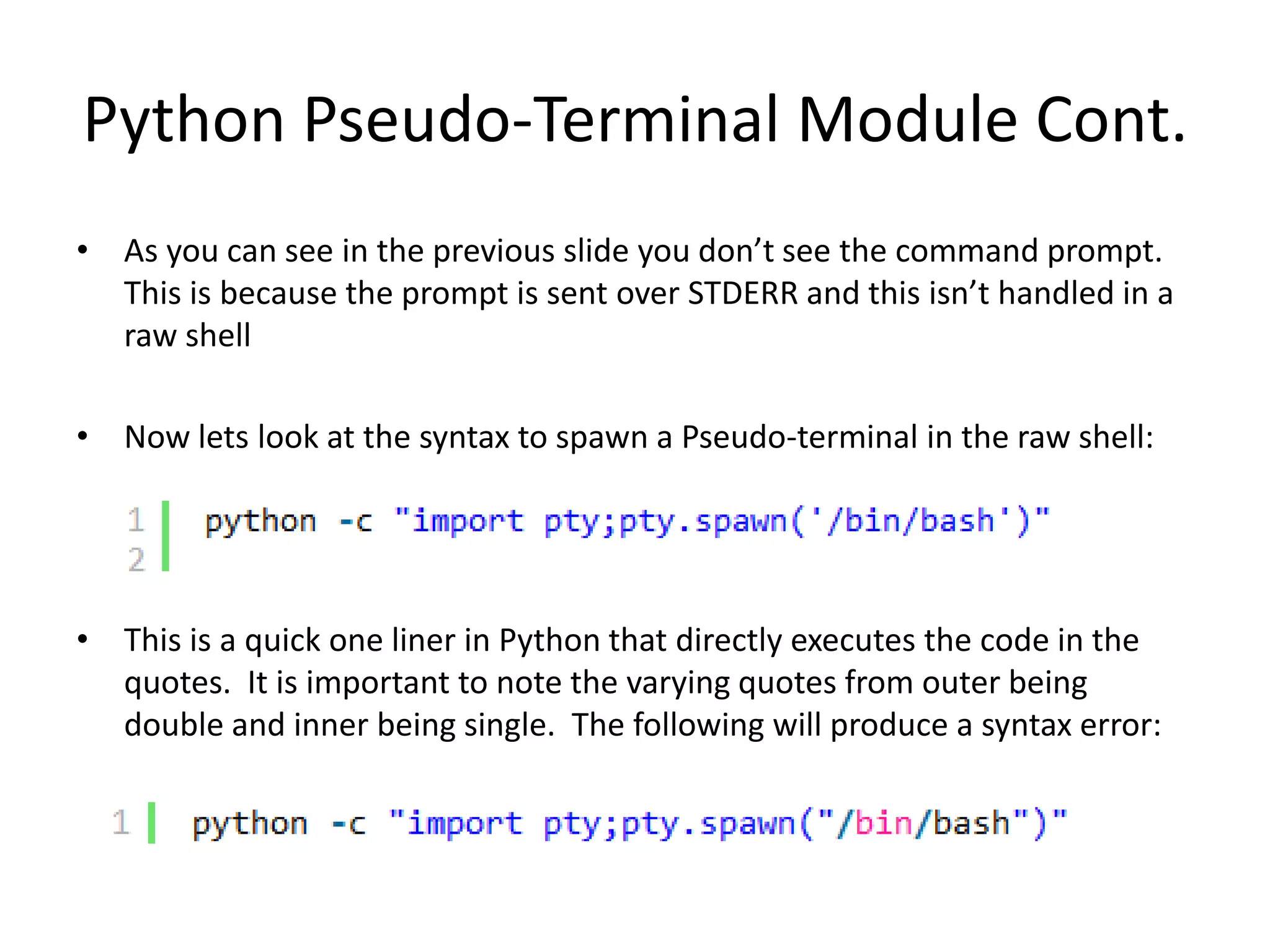 Python Pseudo-Terminal Module Cont. • As you can see in the previous slide you don’t see the command prompt. This is because the prompt is sent over STDERR and this isn’t handled in a raw shell • Now lets look at the syntax to spawn a Pseudo-terminal in the raw shell: • This is a quick one liner in Python that directly executes the code in the quotes. It is important to note the varying quotes from outer being double and inner being single. The following will produce a syntax error: 