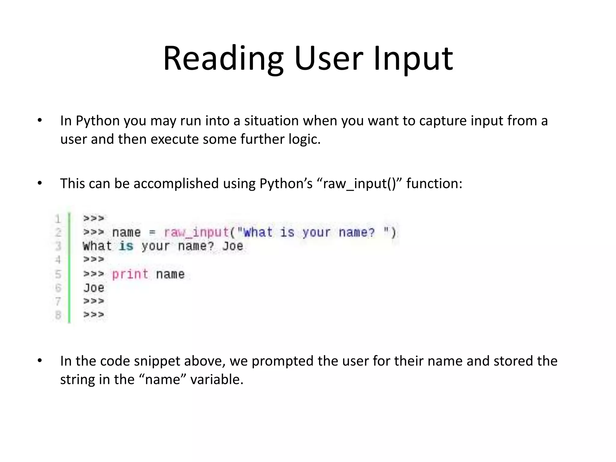 Reading User Input • In Python you may run into a situation when you want to capture input from a user and then execute some further logic. • This can be accomplished using Python’s “raw_input()” function: • In the code snippet above, we prompted the user for their name and stored the string in the “name” variable. 