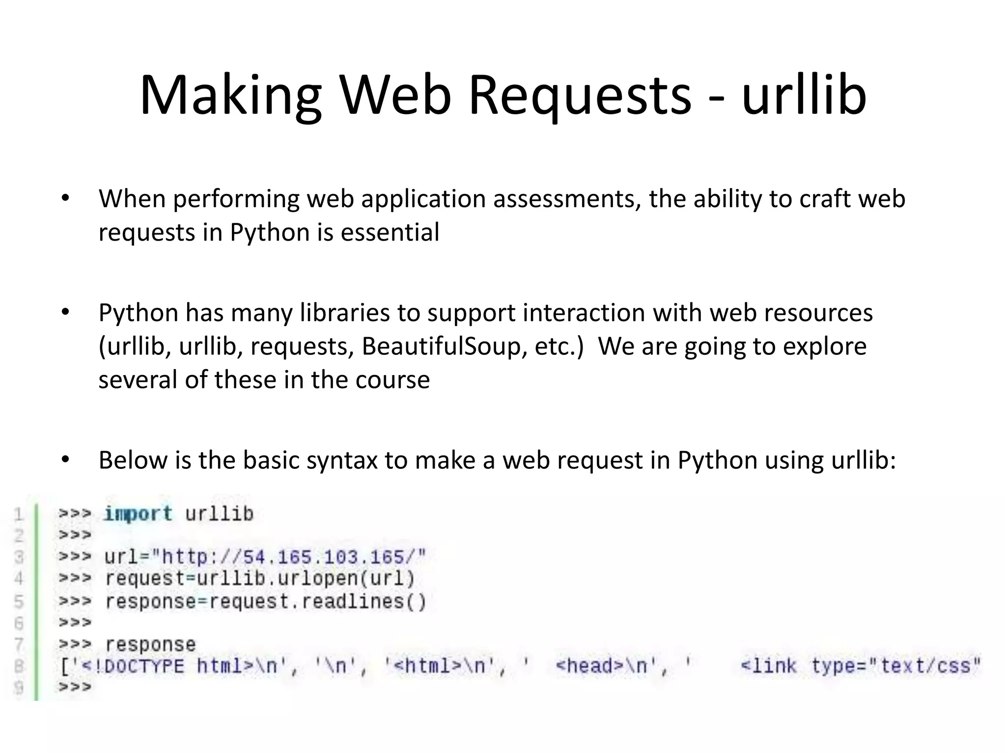 Making Web Requests - urllib • When performing web application assessments, the ability to craft web requests in Python is essential • Python has many libraries to support interaction with web resources (urllib, urllib, requests, BeautifulSoup, etc.) We are going to explore several of these in the course • Below is the basic syntax to make a web request in Python using urllib: 