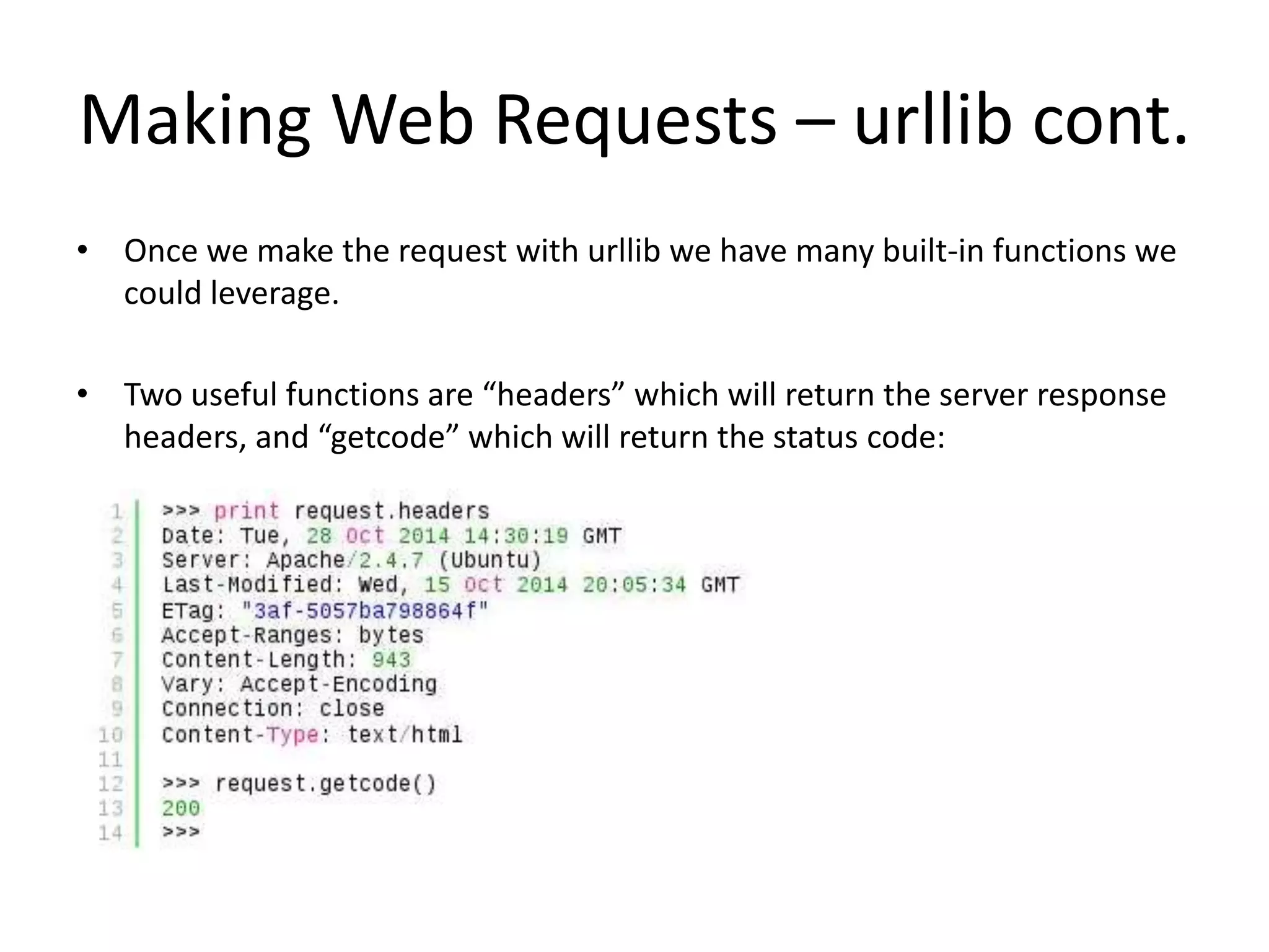 Making Web Requests – urllib cont. • Once we make the request with urllib we have many built-in functions we could leverage. • Two useful functions are “headers” which will return the server response headers, and “getcode” which will return the status code: 