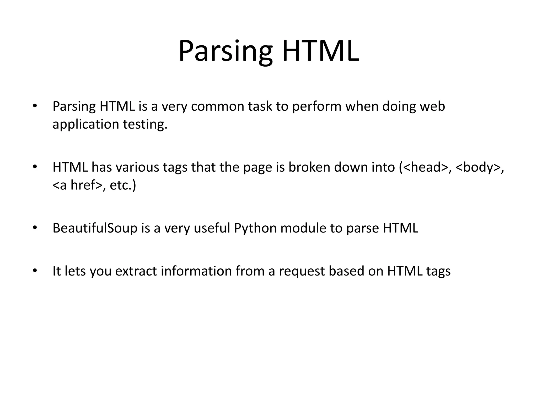 Parsing HTML • Parsing HTML is a very common task to perform when doing web application testing. • HTML has various tags that the page is broken down into (<head>, <body>, <a href>, etc.) • BeautifulSoup is a very useful Python module to parse HTML • It lets you extract information from a request based on HTML tags 