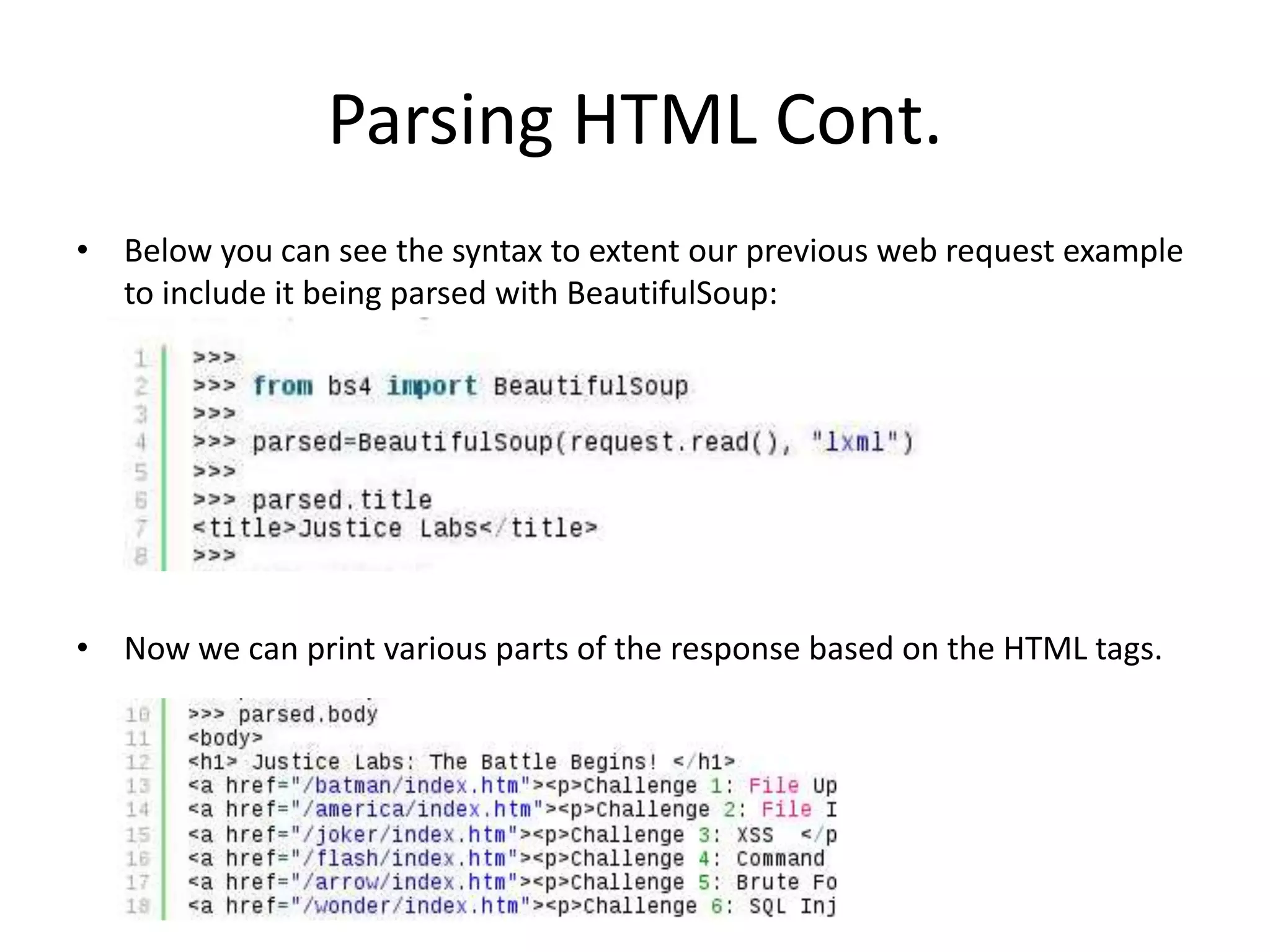 Parsing HTML Cont. • Below you can see the syntax to extent our previous web request example to include it being parsed with BeautifulSoup: • Now we can print various parts of the response based on the HTML tags. 