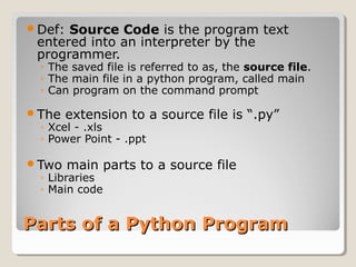 Parts of a Python ProgramParts of a Python Program
Def: Source Code is the program text
entered into an interpreter by the
programmer.
◦ The saved file is referred to as, the source file.
◦ The main file in a python program, called main
◦ Can program on the command prompt
The extension to a source file is “.py”
◦ Xcel - .xls
◦ Power Point - .ppt
Two main parts to a source file
◦ Libraries
◦ Main code
 