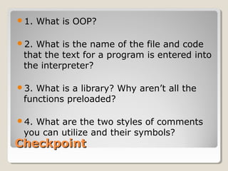 CheckpointCheckpoint
1. What is OOP?
2. What is the name of the file and code
that the text for a program is entered into
the interpreter?
3. What is a library? Why aren’t all the
functions preloaded?
4. What are the two styles of comments
you can utilize and their symbols?
 