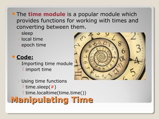 Manipulating TimeManipulating Time
The time module is a popular module which
provides functions for working with times and
converting between them.
◦ sleep
◦ local time
◦ epoch time
Code:
◦ Importing time module
 import time
◦ Using time functions
 time.sleep(#)
 time.localtime(time.time())
 