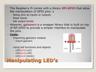 Manipulating LED’sManipulating LED’s
 The Raspberry Pi comes with a library RPi.GPIO that allow
the manipulation of GPIO pins: s
◦ Setup pins as inputs or outputs
◦ Read inputs
◦ Set output levels
 However, gpiozero is a wrapper library that is built on top
of RPi.GPIO to provide a simpler interface to manipulate
the pins.
 Code:
◦ Importing gpiozero module
 import gpiozero
◦ Using led functions and objects
 LED(pin#).on()
 LED(pin#).off()
 LED(pin#).blink()
 
