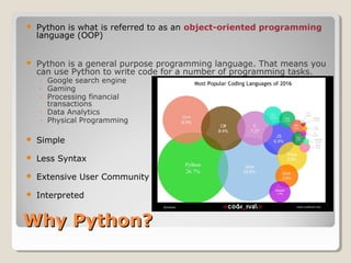Why Python?Why Python?
 Python is what is referred to as an object-oriented programming
language (OOP)
 Python is a general purpose programming language. That means you
can use Python to write code for a number of programming tasks.
◦ Google search engine
◦ Gaming
◦ Processing financial
transactions
◦ Data Analytics
◦ Physical Programming
 Simple
 Less Syntax
 Extensive User Community
 Interpreted
 