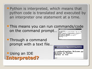 Interpreted?Interpreted?
Python is interpreted, which means that
python code is translated and executed by
an interpreter one statement at a time.
This means you can run commands/code
on the command prompt…
Through a command
prompt with a text file…
Using an IDE
 