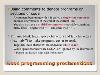 Good programming proclamationsGood programming proclamations
Using comments to denote programs or
sections of code
◦ A comment beginning with # is called a single-line comment
because it terminates at the end of the current line.
◦ You also may use a multi-line comment—possibly containing
many lines—begins with ’’’ and ends with ’’’.
You use blank lines, space characters and tab characters
(i.e., “tabs”) to make programs easier to read.
◦ Together, these characters are known as white space.
◦ White-space characters are USUALLY ignored by the interpreter.
◦ Python has its own rules with white space
 