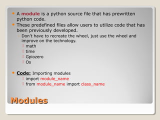 ModulesModules
 A module is a python source file that has prewritten
python code.
 These predefined files allow users to utilize code that has
been previously developed.
◦ Don’t have to recreate the wheel, just use the wheel and
improve on the technology.
 math
 time
 Gpiozero
 Os
 Code: Importing modules
 import module_name
 from module_name import class_name
 