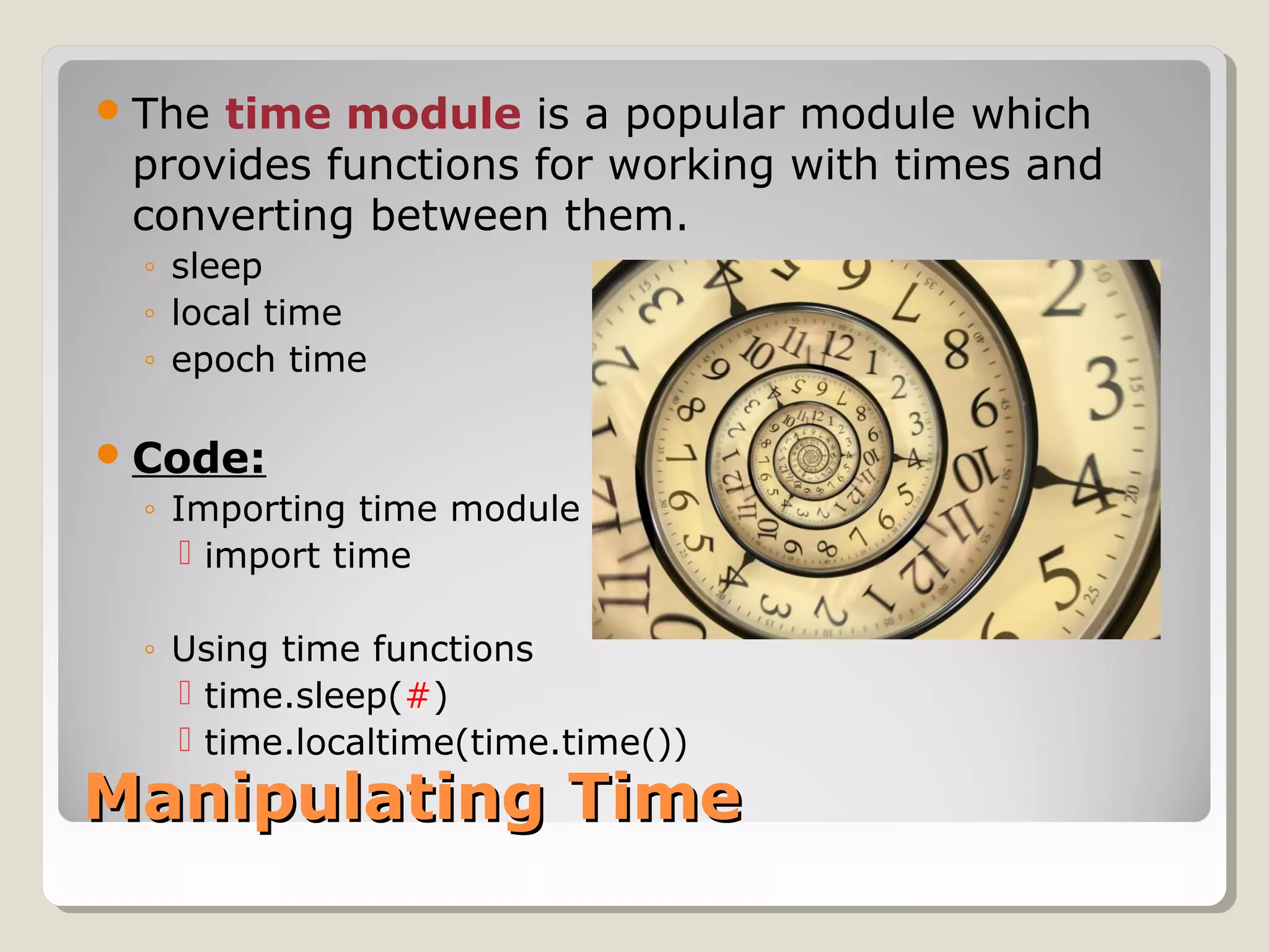 Manipulating TimeManipulating Time
The time module is a popular module which
provides functions for working with times and
converting between them.
◦ sleep
◦ local time
◦ epoch time
Code:
◦ Importing time module
 import time
◦ Using time functions
 time.sleep(#)
 time.localtime(time.time())
 