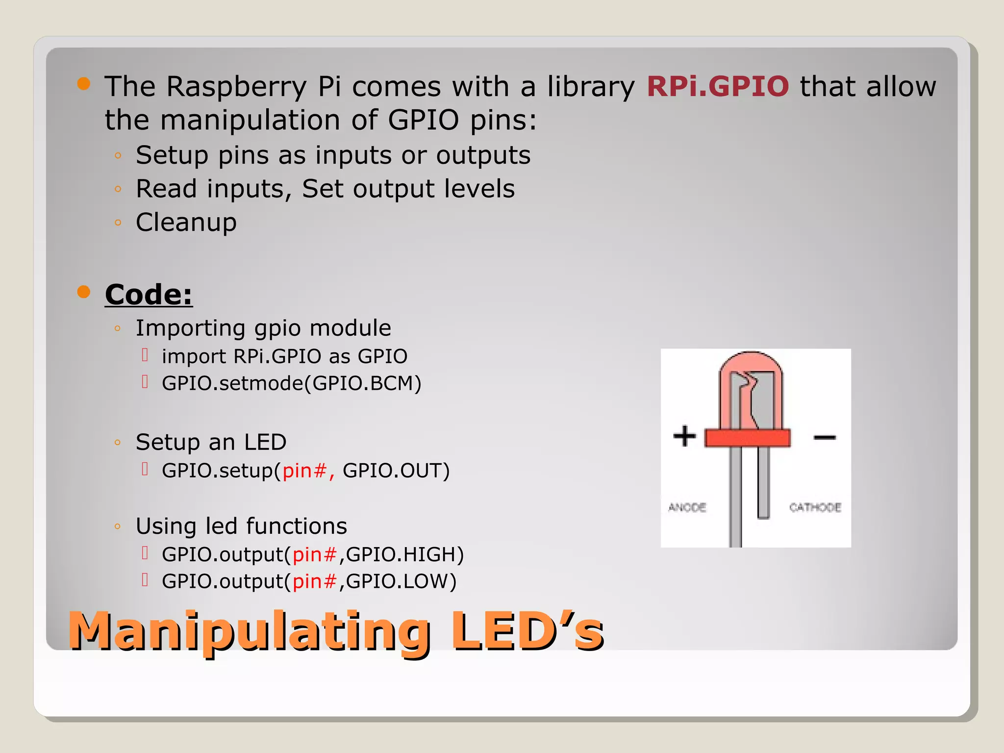 Manipulating LED’sManipulating LED’s
 The Raspberry Pi comes with a library RPi.GPIO that allow
the manipulation of GPIO pins:
◦ Setup pins as inputs or outputs
◦ Read inputs, Set output levels
◦ Cleanup
 Code:
◦ Importing gpio module
 import RPi.GPIO as GPIO
 GPIO.setmode(GPIO.BCM)
◦ Setup an LED
 GPIO.setup(pin#, GPIO.OUT)
◦ Using led functions
 GPIO.output(pin#,GPIO.HIGH)
 GPIO.output(pin#,GPIO.LOW)
 