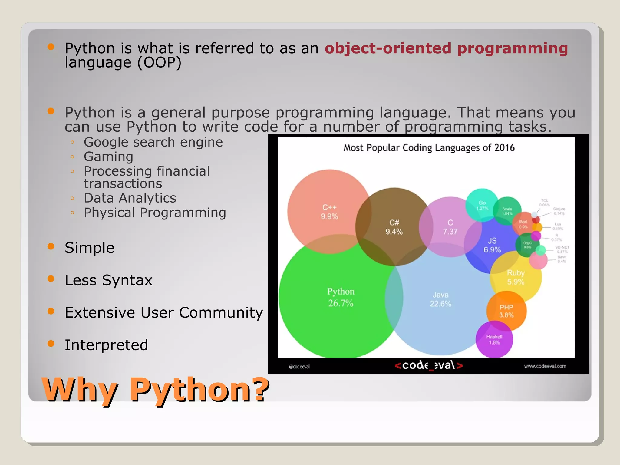 Why Python?Why Python?
 Python is what is referred to as an object-oriented programming
language (OOP)
 Python is a general purpose programming language. That means you
can use Python to write code for a number of programming tasks.
◦ Google search engine
◦ Gaming
◦ Processing financial
transactions
◦ Data Analytics
◦ Physical Programming
 Simple
 Less Syntax
 Extensive User Community
 Interpreted
 